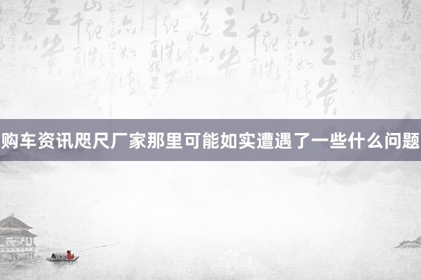 购车资讯咫尺厂家那里可能如实遭遇了一些什么问题