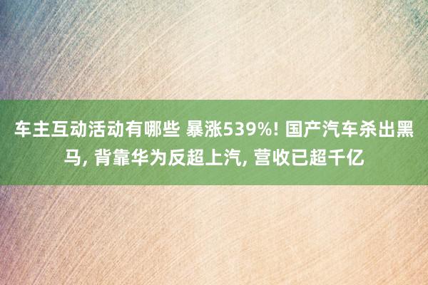 车主互动活动有哪些 暴涨539%! 国产汽车杀出黑马, 背靠华为反超上汽, 营收已超千亿