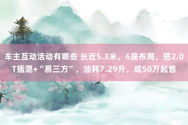 车主互动活动有哪些 长近5.3米，6座布局，搭2.0T插混+“易三方”，油耗7.29升，或50万起售