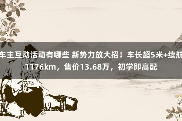 车主互动活动有哪些 新势力放大招！车长超5米+续航1176km，售价13.68万，初学即高配