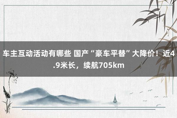 车主互动活动有哪些 国产“豪车平替”大降价！近4.9米长，续航705km