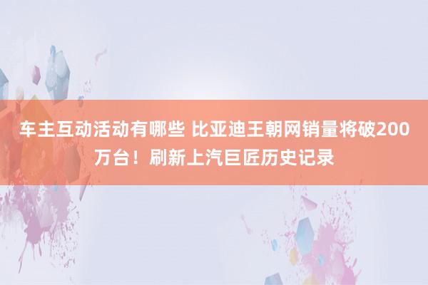 车主互动活动有哪些 比亚迪王朝网销量将破200万台！刷新上汽巨匠历史记录