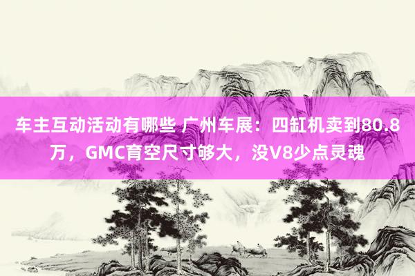 车主互动活动有哪些 广州车展：四缸机卖到80.8万，GMC育空尺寸够大，没V8少点灵魂