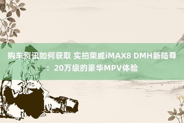 购车资讯如何获取 实拍荣威iMAX8 DMH新陆尊：20万级的豪华MPV体验