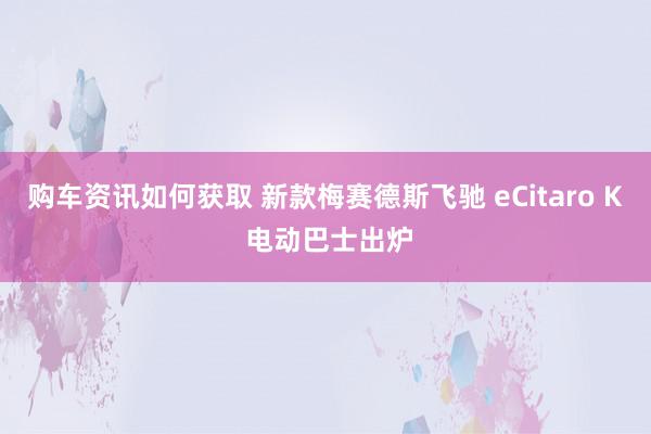 购车资讯如何获取 新款梅赛德斯飞驰 eCitaro K 电动巴士出炉