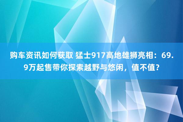 购车资讯如何获取 猛士917高地雄狮亮相：69.9万起售带你探索越野与悠闲，值不值？