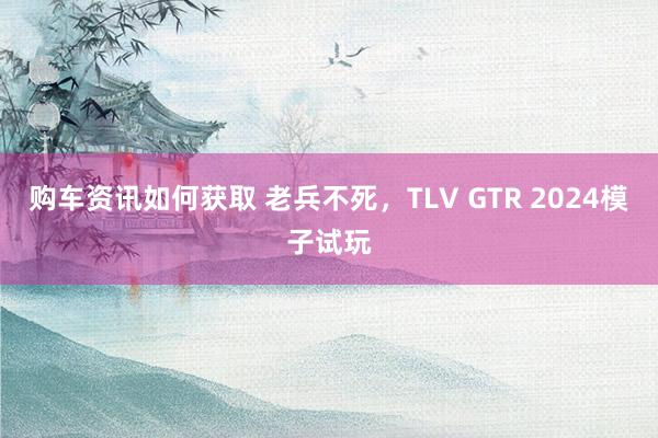 购车资讯如何获取 老兵不死，TLV GTR 2024模子试玩