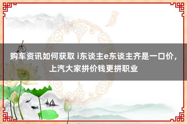 购车资讯如何获取 i东谈主e东谈主齐是一口价，上汽大家拼价钱更拼职业