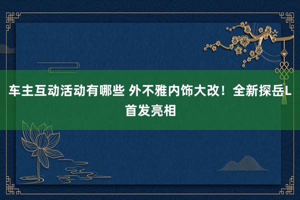 车主互动活动有哪些 外不雅内饰大改！全新探岳L首发亮相