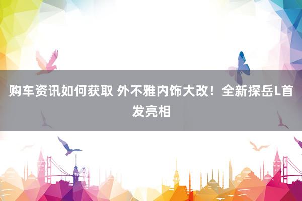 购车资讯如何获取 外不雅内饰大改！全新探岳L首发亮相