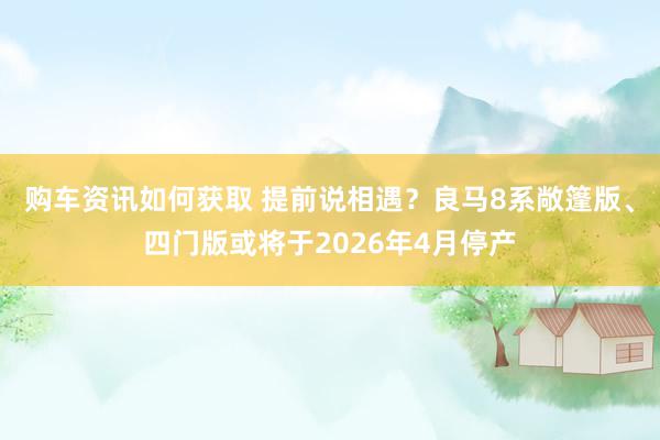 购车资讯如何获取 提前说相遇？良马8系敞篷版、四门版或将于2026年4月停产