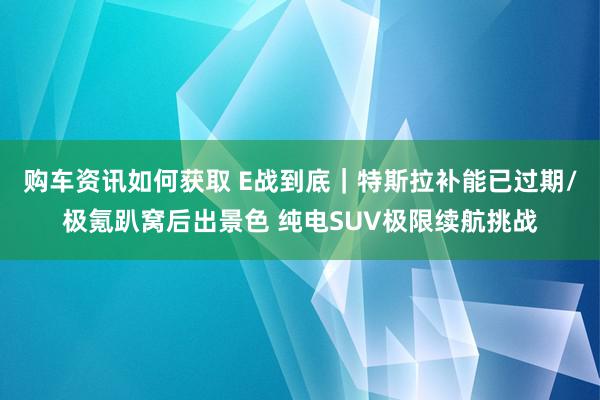 购车资讯如何获取 E战到底｜特斯拉补能已过期/极氪趴窝后出景色 纯电SUV极限续航挑战