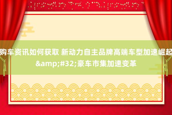 购车资讯如何获取 新动力自主品牌高端车型加速崛起&#32;豪车市集加速变革