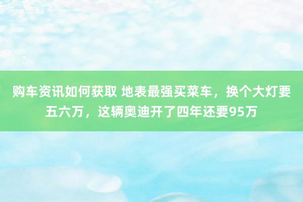 购车资讯如何获取 地表最强买菜车，换个大灯要五六万，这辆奥迪开了四年还要95万