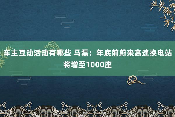 车主互动活动有哪些 马磊：年底前蔚来高速换电站将增至1000座