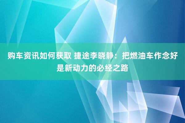 购车资讯如何获取 捷途李晓静：把燃油车作念好是新动力的必经之路