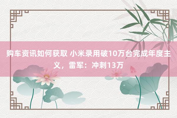 购车资讯如何获取 小米录用破10万台完成年度主义，雷军：冲刺13万