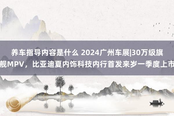 养车指导内容是什么 2024广州车展|30万级旗舰MPV，比亚迪夏内饰科技内行首发来岁一季度上市