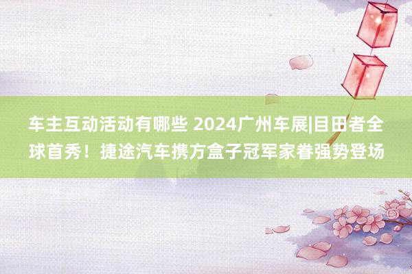 车主互动活动有哪些 2024广州车展|目田者全球首秀！捷途汽车携方盒子冠军家眷强势登场