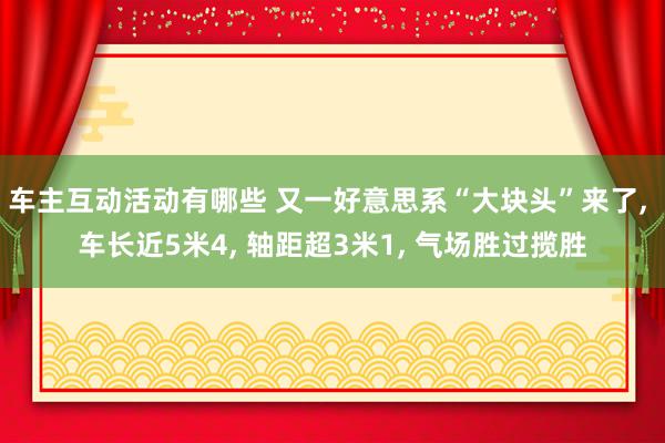 车主互动活动有哪些 又一好意思系“大块头”来了, 车长近5米4, 轴距超3米1, 气场胜过揽胜