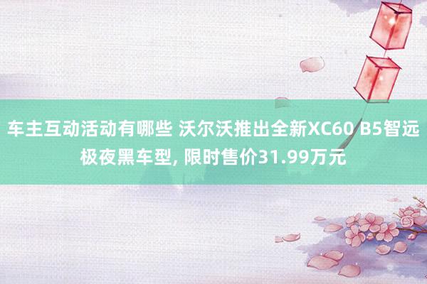 车主互动活动有哪些 沃尔沃推出全新XC60 B5智远极夜黑车型, 限时售价31.99万元