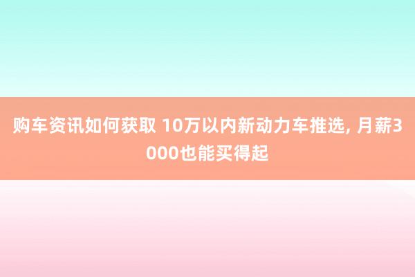 购车资讯如何获取 10万以内新动力车推选, 月薪3000也能买得起