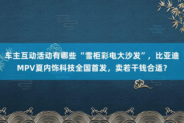 车主互动活动有哪些 “雪柜彩电大沙发”，比亚迪MPV夏内饰科技全国首发，卖若干钱合适？