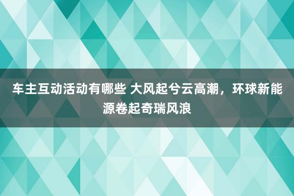 车主互动活动有哪些 大风起兮云高潮，环球新能源卷起奇瑞风浪