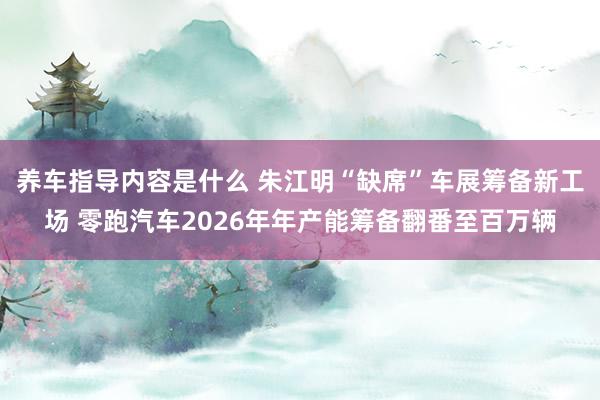 养车指导内容是什么 朱江明“缺席”车展筹备新工场 零跑汽车2026年年产能筹备翻番至百万辆