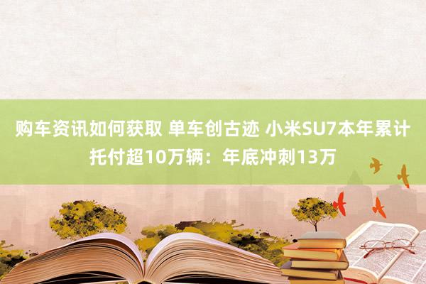 购车资讯如何获取 单车创古迹 小米SU7本年累计托付超10万辆：年底冲刺13万