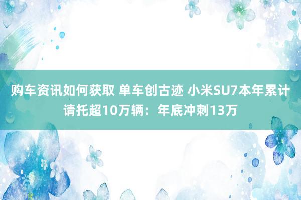 购车资讯如何获取 单车创古迹 小米SU7本年累计请托超10万辆：年底冲刺13万