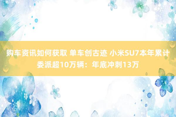 购车资讯如何获取 单车创古迹 小米SU7本年累计委派超10万辆：年底冲刺13万