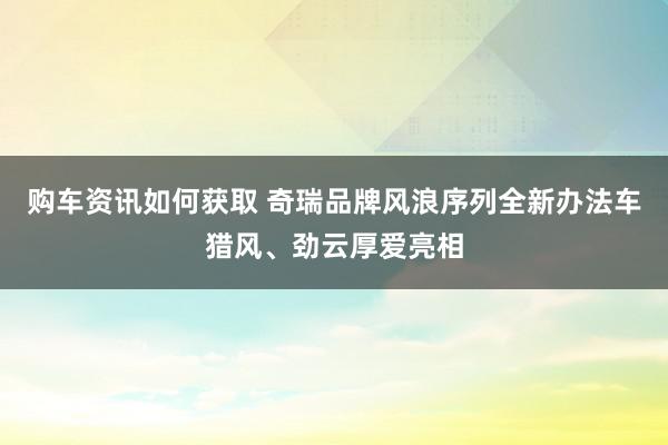 购车资讯如何获取 奇瑞品牌风浪序列全新办法车猎风、劲云厚爱亮相