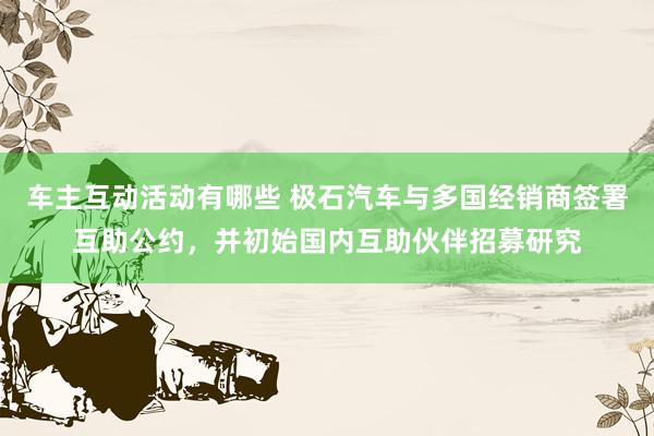 车主互动活动有哪些 极石汽车与多国经销商签署互助公约，并初始国内互助伙伴招募研究