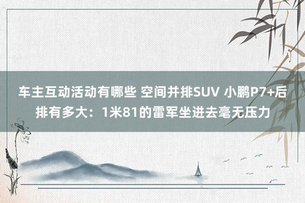 车主互动活动有哪些 空间并排SUV 小鹏P7+后排有多大：1米81的雷军坐进去毫无压力