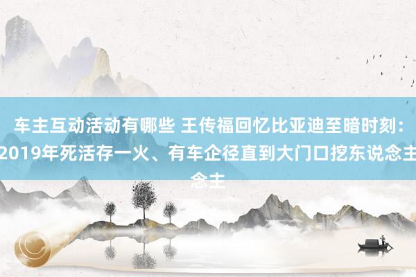 车主互动活动有哪些 王传福回忆比亚迪至暗时刻：2019年死活存一火、有车企径直到大门口挖东说念主