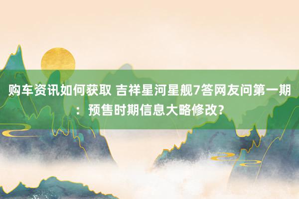 购车资讯如何获取 吉祥星河星舰7答网友问第一期：预售时期信息大略修改？