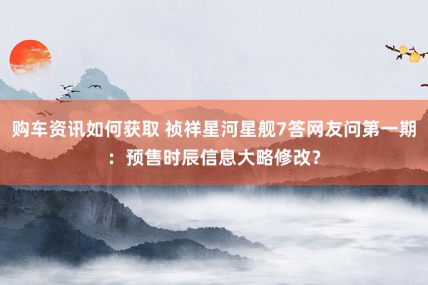 购车资讯如何获取 祯祥星河星舰7答网友问第一期：预售时辰信息大略修改？