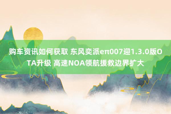 购车资讯如何获取 东风奕派eπ007迎1.3.0版OTA升级 高速NOA领航援救边界扩大