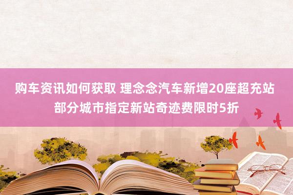 购车资讯如何获取 理念念汽车新增20座超充站 部分城市指定新站奇迹费限时5折