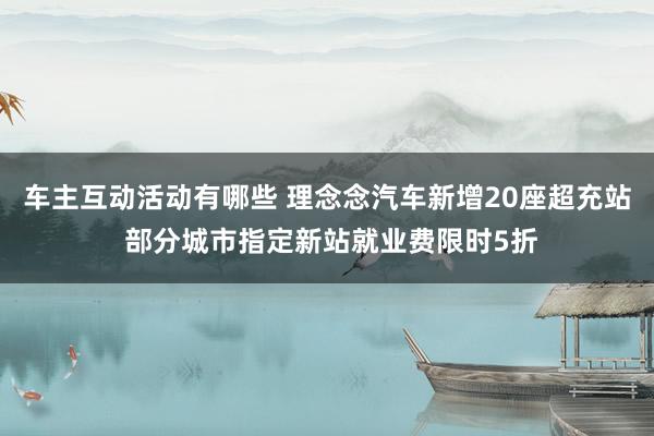 车主互动活动有哪些 理念念汽车新增20座超充站 部分城市指定新站就业费限时5折