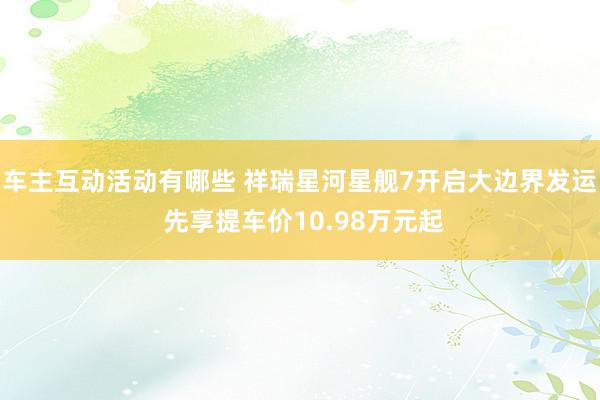 车主互动活动有哪些 祥瑞星河星舰7开启大边界发运 先享提车价10.98万元起