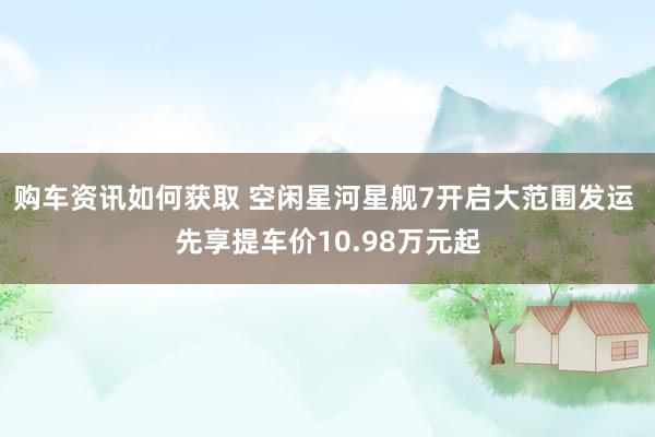 购车资讯如何获取 空闲星河星舰7开启大范围发运 先享提车价10.98万元起