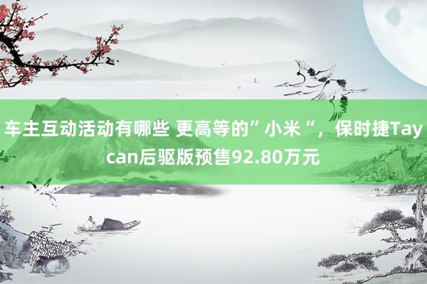 车主互动活动有哪些 更高等的”小米“，保时捷Taycan后驱版预售92.80万元