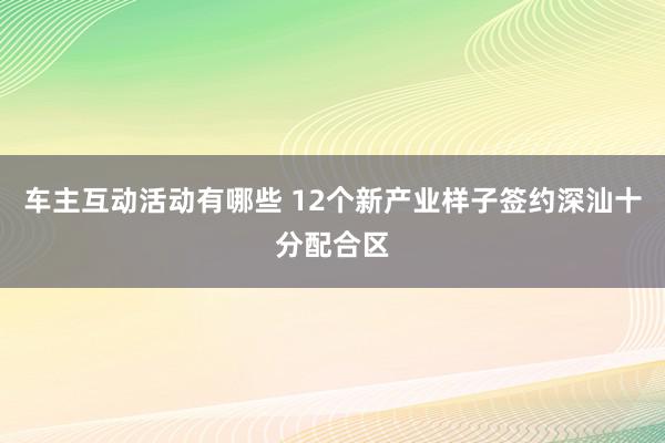 车主互动活动有哪些 12个新产业样子签约深汕十分配合区