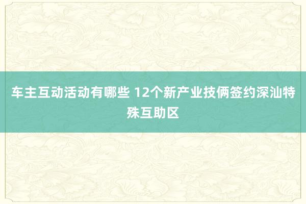 车主互动活动有哪些 12个新产业技俩签约深汕特殊互助区