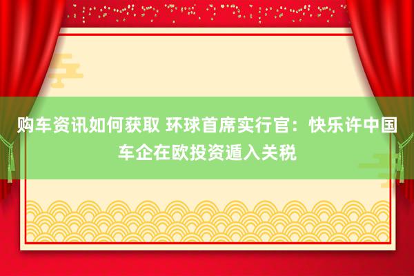 购车资讯如何获取 环球首席实行官：快乐许中国车企在欧投资遁入关税