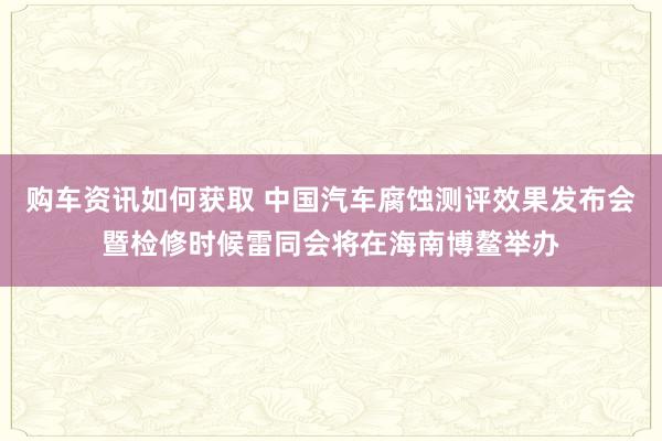 购车资讯如何获取 中国汽车腐蚀测评效果发布会暨检修时候雷同会将在海南博鳌举办