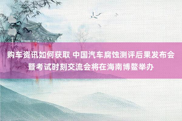 购车资讯如何获取 中国汽车腐蚀测评后果发布会暨考试时刻交流会将在海南博鳌举办