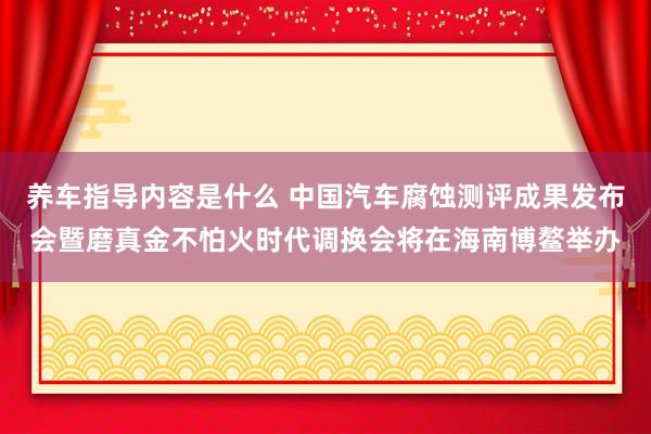 养车指导内容是什么 中国汽车腐蚀测评成果发布会暨磨真金不怕火时代调换会将在海南博鳌举办